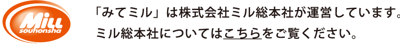 ミル総本社 「みてミル」は株式会社ミル総本社が運営しています。ミル総本社についてはこちらをごらんください。